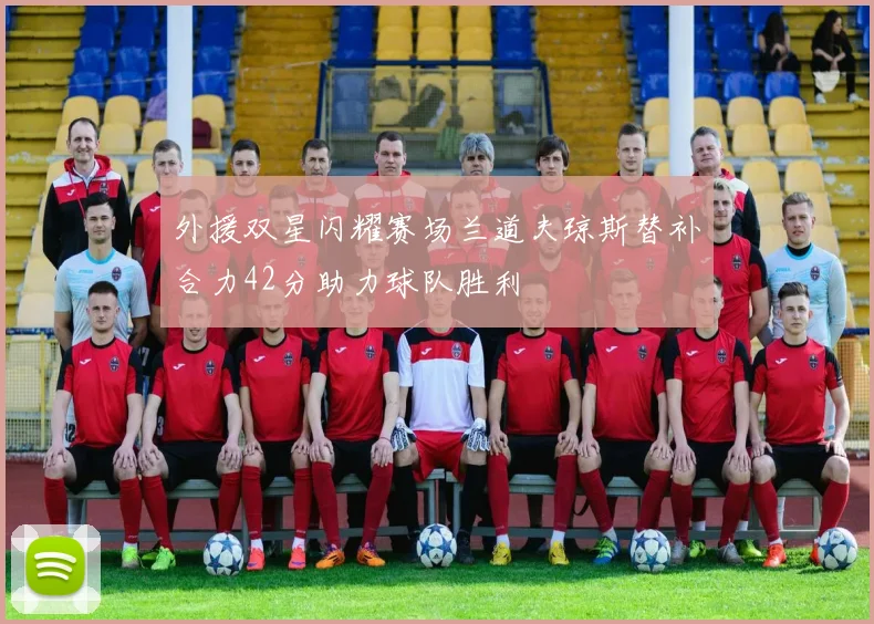 外援双星闪耀赛场兰道夫琼斯替补合力42分助力球队胜利