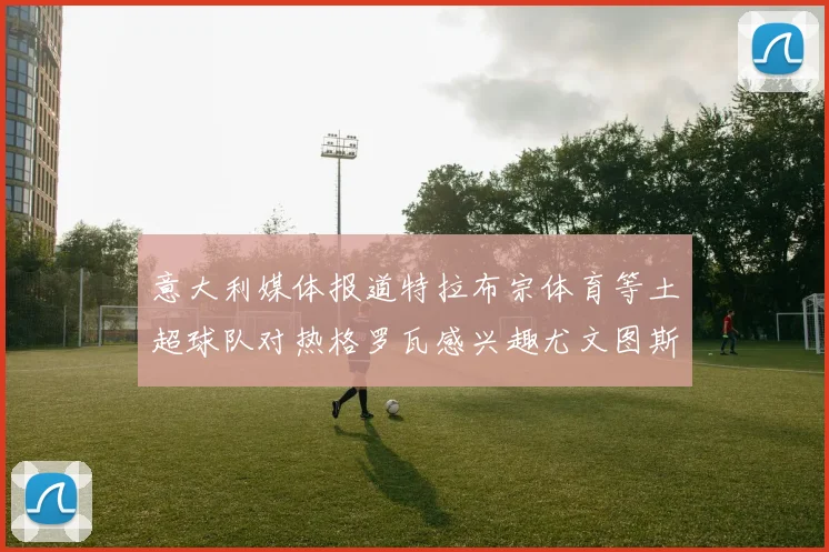 意大利媒体报道特拉布宗体育等土超球队对热格罗瓦感兴趣尤文图斯准备出售该球员
