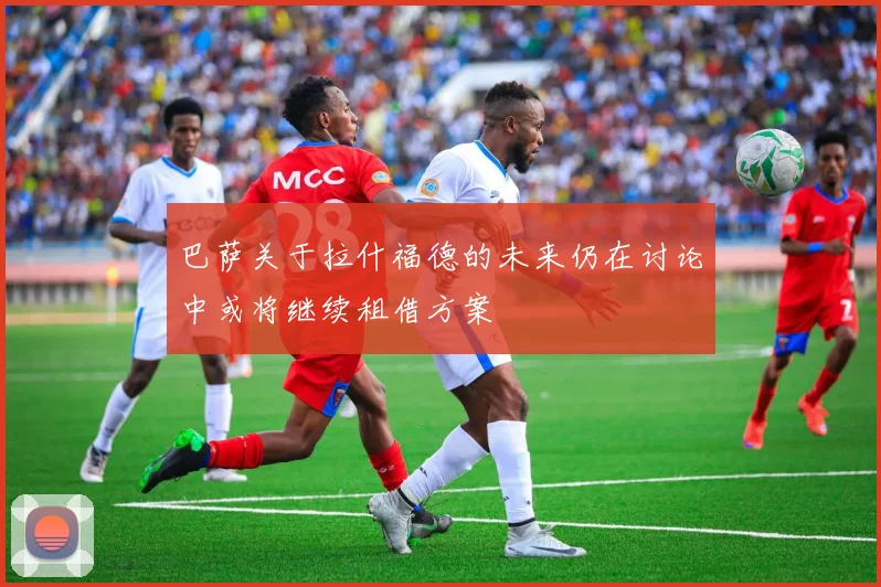 巴萨关于拉什福德的未来仍在讨论中或将继续租借方案