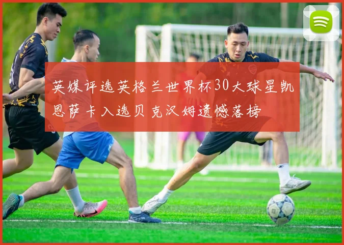 英媒评选英格兰世界杯30大球星凯恩萨卡入选贝克汉姆遗憾落榜