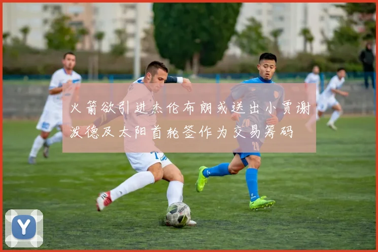 火箭欲引进杰伦布朗或送出小贾谢泼德及太阳首轮签作为交易筹码
