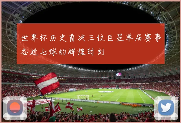 世界杯历史首次三位巨星单届赛事各进七球的辉煌时刻