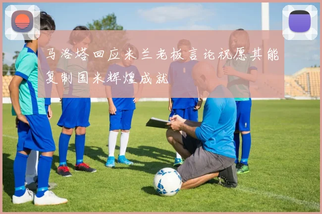 马洛塔回应米兰老板言论祝愿其能复制国米辉煌成就