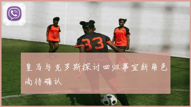 皇马与克罗斯探讨回归事宜新角色尚待确认