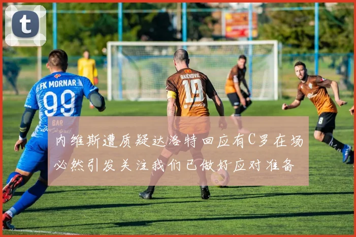 内维斯遭质疑达洛特回应有C罗在场必然引发关注我们已做好应对准备