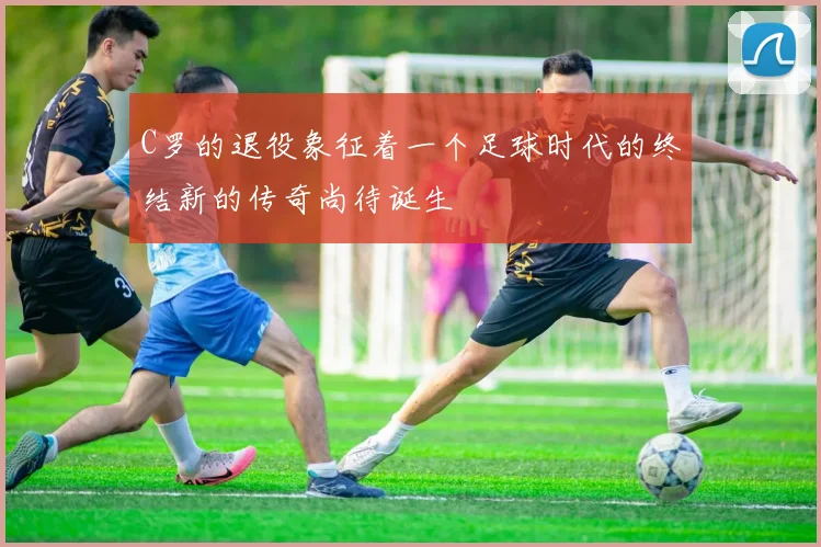 C罗的退役象征着一个足球时代的终结新的传奇尚待诞生