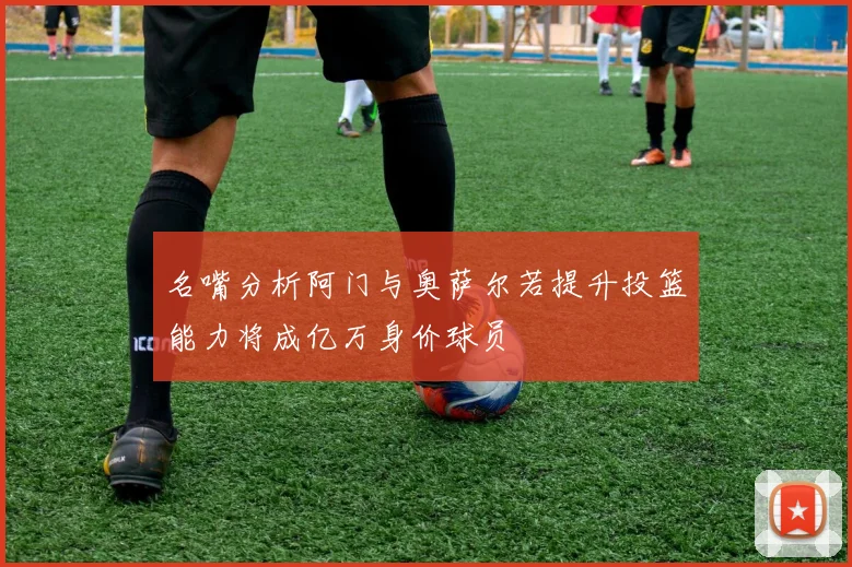 名嘴分析阿门与奥萨尔若提升投篮能力将成亿万身价球员
