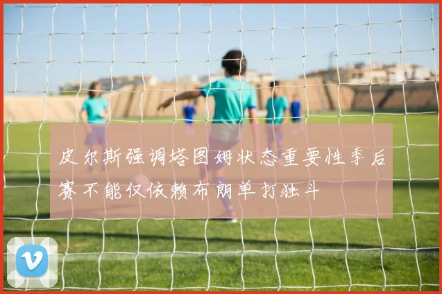 皮尔斯强调塔图姆状态重要性季后赛不能仅依赖布朗单打独斗