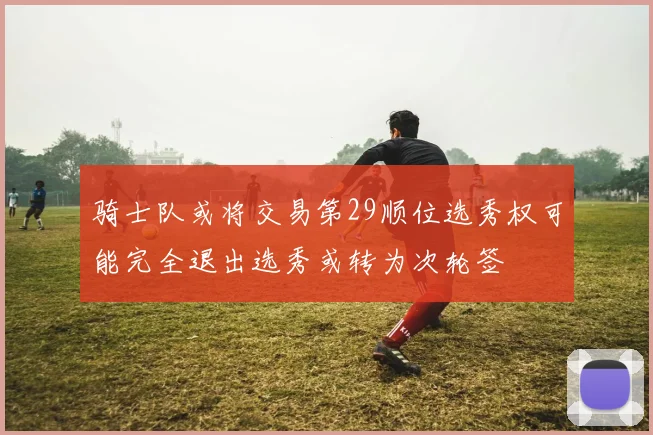 骑士队或将交易第29顺位选秀权可能完全退出选秀或转为次轮签