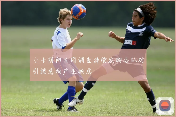 小卡阴阳合同调查持续发酵各队对引援意向产生顾虑