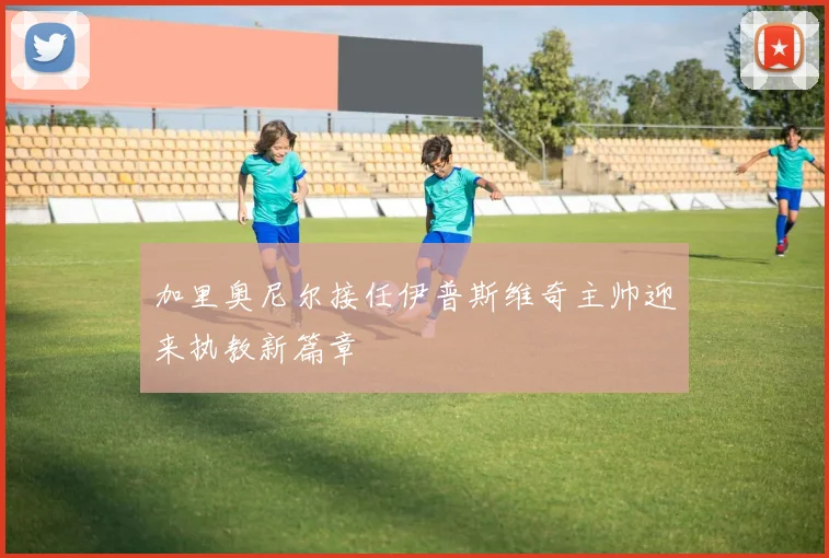 加里奥尼尔接任伊普斯维奇主帅迎来执教新篇章