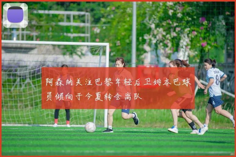 阿森纳关注巴黎年轻后卫姆本巴球员倾向于今夏转会离队