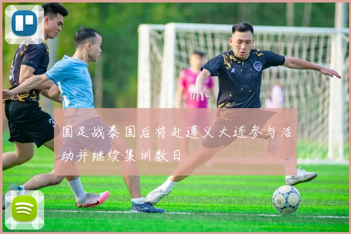 国足战泰国后将赴遵义大连参与活动并继续集训数日