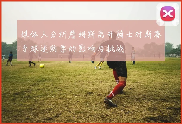 媒体人分析詹姆斯离开骑士对新赛季球迷购票的影响与挑战