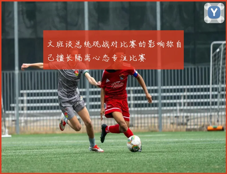 文班谈总统观战对比赛的影响称自己擅长隔离心态专注比赛