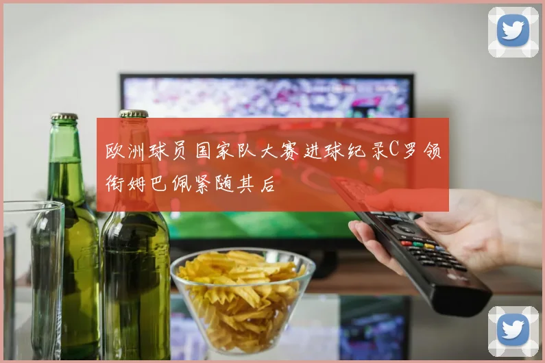 欧洲球员国家队大赛进球纪录C罗领衔姆巴佩紧随其后