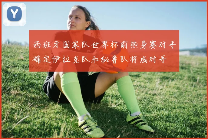 西班牙国家队世界杯前热身赛对手确定伊拉克队和秘鲁队将成对手