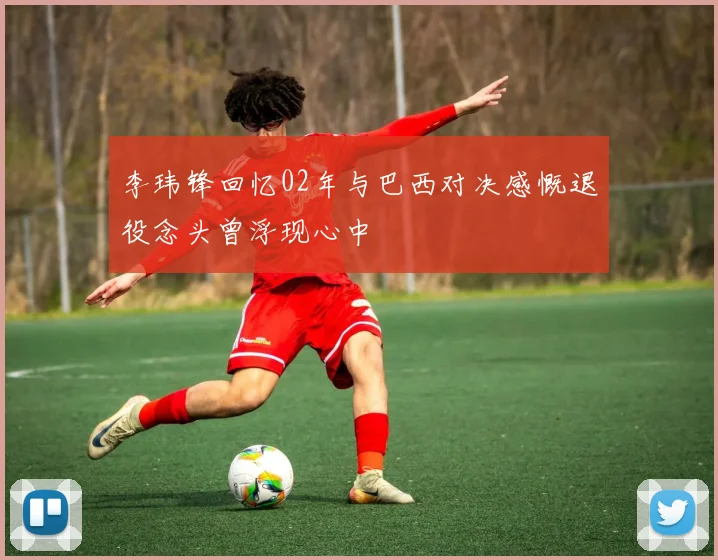李玮锋回忆02年与巴西对决感慨退役念头曾浮现心中