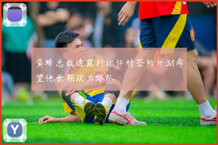 黄蜂总裁透露科比怀特签约计划希望他长期效力球队