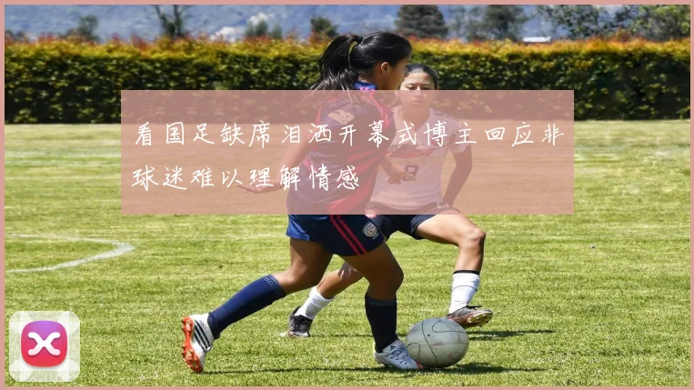 看国足缺席泪洒开幕式博主回应非球迷难以理解情感