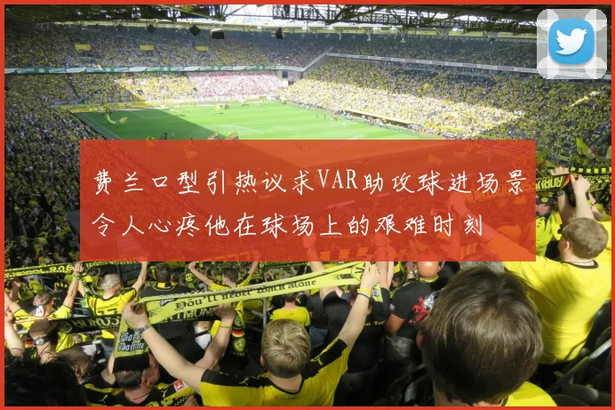 费兰口型引热议求VAR助攻球进场景令人心疼他在球场上的艰难时刻