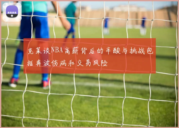 克莱谈NBA高薪背后的辛酸与挑战包括奔波伤病和交易风险
