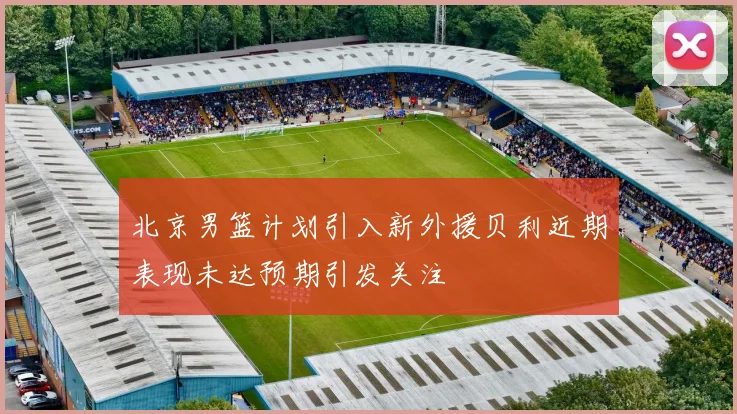 北京男篮计划引入新外援贝利近期表现未达预期引发关注