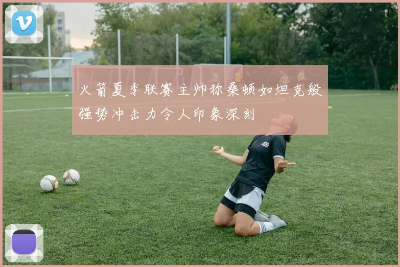 火箭夏季联赛主帅称桑顿如坦克般强势冲击力令人印象深刻