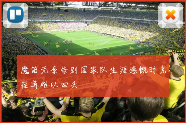 魔笛无奈告别国家队生涯感慨时光荏苒难以回头
