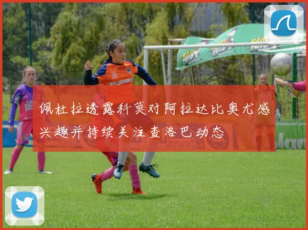 佩杜拉透露科莫对阿拉达比奥尤感兴趣并持续关注查洛巴动态