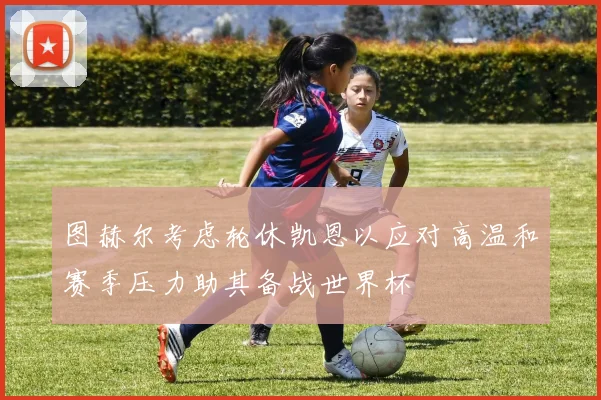 图赫尔考虑轮休凯恩以应对高温和赛季压力助其备战世界杯
