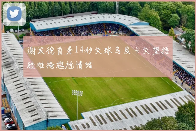 谢泼德首秀14秒失球乌度卡失望捂脸难掩尴尬情绪