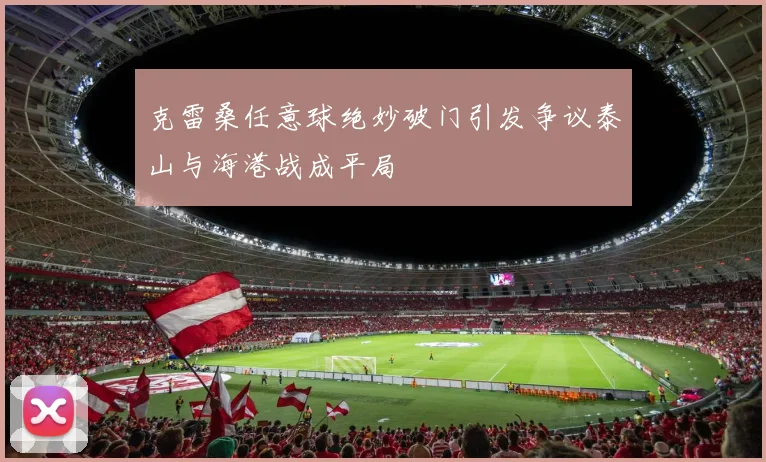 克雷桑任意球绝妙破门引发争议泰山与海港战成平局