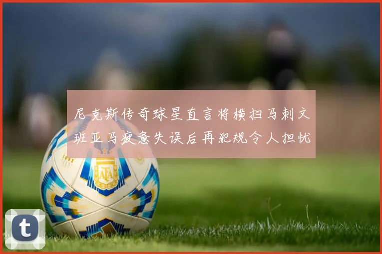 尼克斯传奇球星直言将横扫马刺文班亚马疲惫失误后再犯规令人担忧